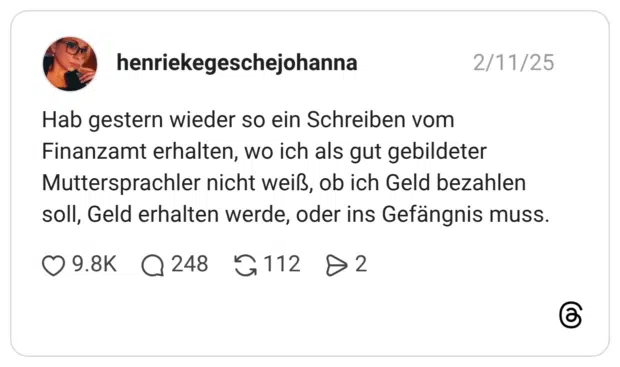 Hab gestern wieder so ein Schreiben vom Finanzamt erhalten, wo ich als gut gebildeter Muttersprachler nicht weiß, ob ich Geld bezahlen soll, Geld erhalten werde, oder ins Gefängnis muss.