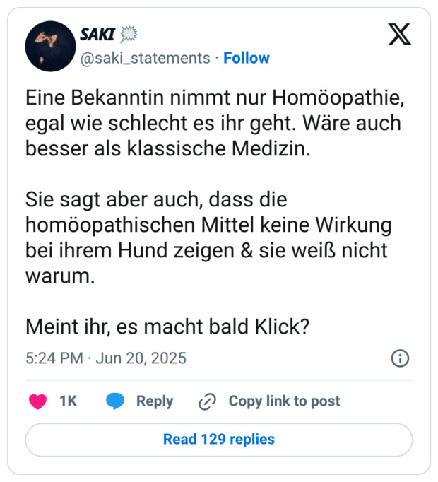 Eine Bekanntin nimmt nur Homöopathie, egal wie schlecht es ihr geht. Wäre auch besser als klassische Medizin. Sie sagt aber auch, dass die homöopathischen Mittel keine Wirkung bei ihrem Hund zeigen & sie weiß nicht warum. Meint ihr, es macht bald Klick?