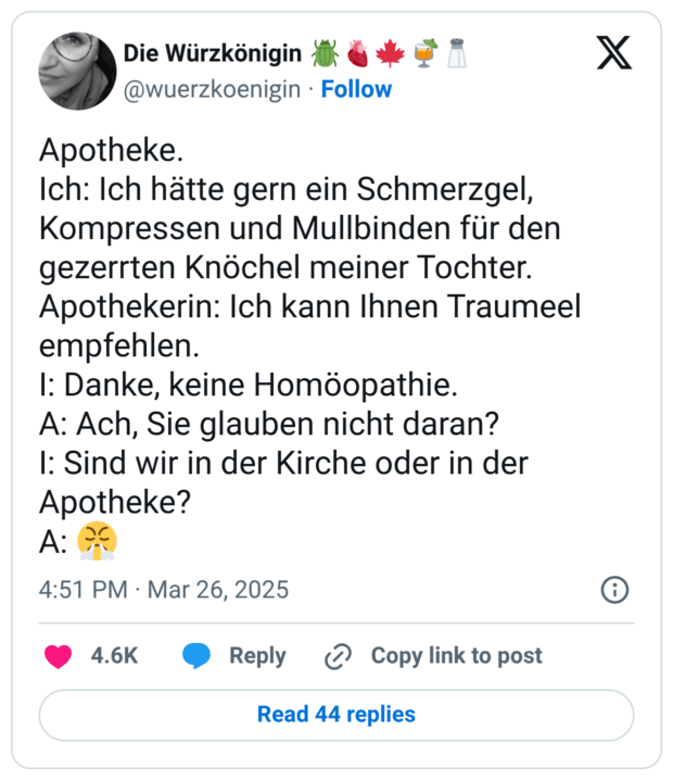 Apotheke. Ich: Ich hätte gern ein Schmerzgel, Kompressen und Mullbinden für den gezerrten Knöchel meiner Tochter. Apothekerin: Ich kann Ihnen Traumeel empfehlen. I: Danke, keine Homöopathie. A: Ach, Sie glauben nicht daran? I: Sind wir in der Kirche oder in der Apotheke? A: 😤