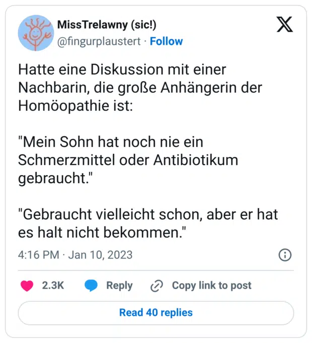 Hatte eine Diskussion mit einer Nachbarin, die große Anhängerin der Homöopathie ist: "Mein Sohn hat noch nie ein Schmerzmittel oder Antibiotikum gebraucht." "Gebraucht vielleicht schon, aber er hat es halt nicht bekommen."