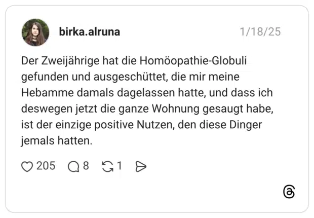 Der Zweijährige hat die Homöopathie-Globuli gefunden und ausgeschüttet, die mir meine Hebamme damals dagelassen hatte, und dass ich deswegen jetzt die ganze Wohnung gesaugt habe, ist der einzige positive Nutzen, den diese Dinger jemals hatten.
