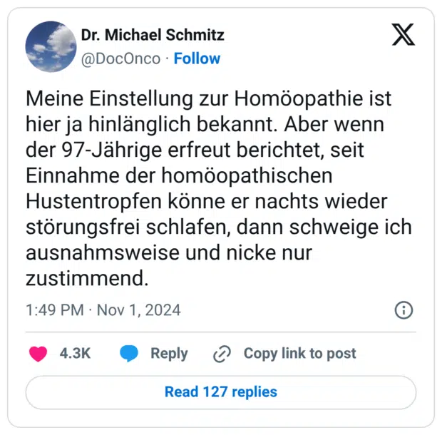 Meine Einstellung zur Homöopathie ist hier ja hinlänglich bekannt. Aber wenn der 97-Jährige erfreut berichtet, seit Einnahme der homöopathischen Hustentropfen könne er nachts wieder störungsfrei schlafen, dann schweige ich ausnahmsweise und nicke nur zustimmend.