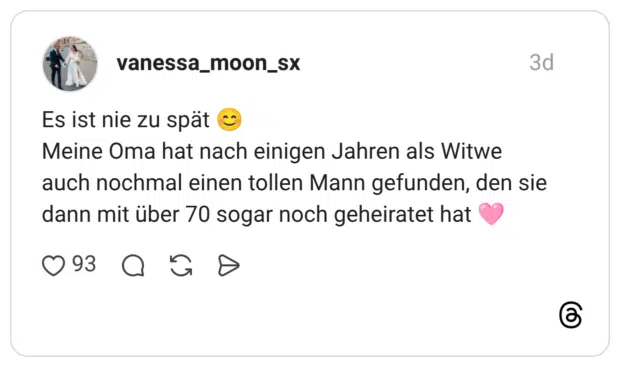 Es ist nie zu spät 😊 Meine Oma hat nach einigen Jahren als Witwe auch nochmal einen tollen Mann gefunden, den sie dann mit über 70 sogar noch geheiratet hat 🩷