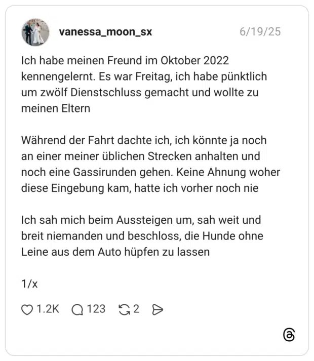 Ich habe meinen Freund im Oktober 2022 kennengelernt. Es war Freitag, ich habe pünktlich um zwölf Dienstschluss gemacht und wollte zu meinen Eltern Während der Fahrt dachte ich, ich könnte ja noch an einer meiner üblichen Strecken anhalten und noch eine Gassirunden gehen. Keine Ahnung woher diese Eingebung kam, hatte ich vorher noch nie Ich sah mich beim Aussteigen um, sah weit und breit niemanden und beschloss, die Hunde ohne Leine aus dem Auto hüpfen zu lassen 1/x 1 / 2