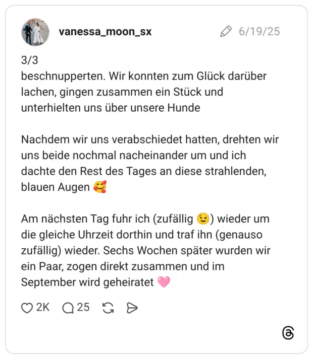 3/3 beschnupperten. Wir konnten zum Glück darüber lachen, gingen zusammen ein Stück und unterhielten uns über unsere Hunde Nachdem wir uns verabschiedet hatten, drehten wir uns beide nochmal nacheinander um und ich dachte den Rest des Tages an diese strahlenden, blauen Augen 🥰 Am nächsten Tag fuhr ich (zufällig 😉) wieder um die gleiche Uhrzeit dorthin und traf ihn (genauso zufällig) wieder. Sechs Wochen später wurden wir ein Paar, zogen direkt zusammen und im September wird geheiratet 🩷