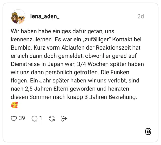 Wir haben habe einiges dafür getan, uns kennenzulernen. Es war ein „zufälliger“ Kontakt bei Bumble. Kurz vorm Ablaufen der Reaktionszeit hat er sich dann doch gemeldet, obwohl er gerad auf Dienstreise in Japan war. 3/4 Wochen später haben wir uns dann persönlich getroffen. Die Funken flogen. Ein Jahr später haben wir uns verlobt, sind nach 2,5 Jahren Eltern geworden und heiraten diesen Sommer nach knapp 3 Jahren Beziehung. 🥰