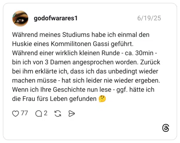Während meines Studiums habe ich einmal den Huskie eines Kommilitonen Gassi geführt. Während einer wirklich kleinen Runde - ca. 30min - bin ich von 3 Damen angesprochen worden. Zurück bei ihm erklärte ich, dass ich das unbedingt wieder machen müsse - hat sich leider nie wieder ergeben. Wenn ich Ihre Geschichte nun lese - ggf. hätte ich die Frau fürs Leben gefunden 🤔