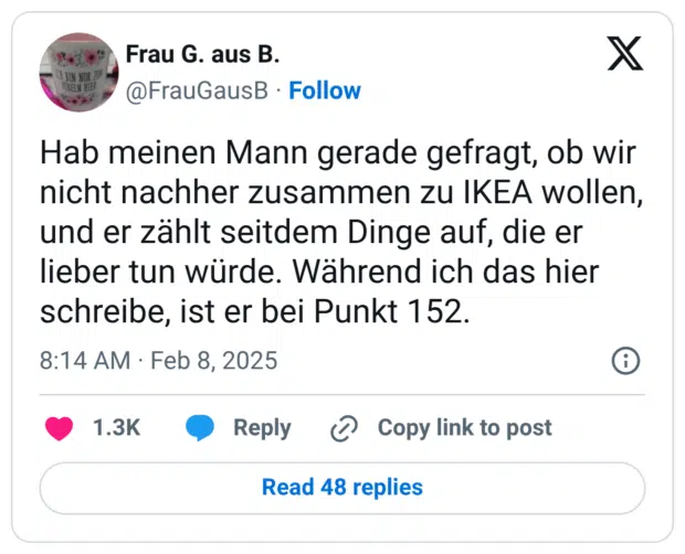 Hab meinen Mann gerade gefragt, ob wir nicht nachher zusammen zu IKEA wollen, und er zählt seitdem Dinge auf, die er lieber tun würde. Während ich das hier schreibe, ist er bei Punkt 152.