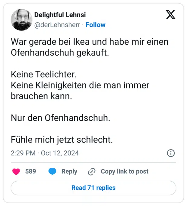 War gerade bei Ikea und habe mir einen Ofenhandschuh gekauft. Keine Teelichter. Keine Kleinigkeiten die man immer brauchen kann. Nur den Ofenhandschuh. Fühle mich jetzt schlecht.