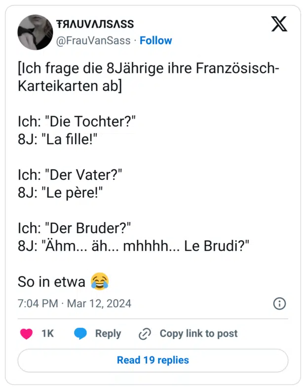[Ich frage die 8Jährige ihre Französisch-Karteikarten ab] Ich: "Die Tochter?" 8J: "La fille!" Ich: "Der Vater?" 8J: "Le père!" Ich: "Der Bruder?" 8J: "Ähm... äh... mhhhh... Le Brudi?" So in etwa 😂