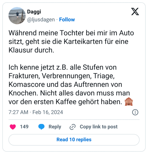 Während meine Tochter bei mir im Auto sitzt, geht sie die Karteikarten für eine Klausur durch. Ich kenne jetzt z.B. alle Stufen von Frakturen, Verbrennungen, Triage, Komascore und das Auftrennen von Knochen. Nicht alles davon muss man vor den ersten Kaffee gehört haben. 🙈