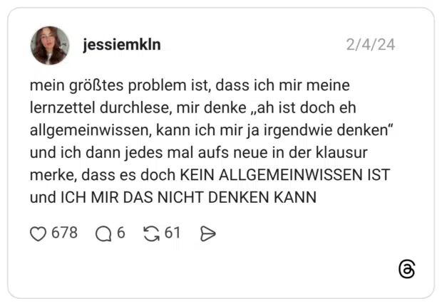 mein größtes problem ist, dass ich mir meine lernzettel durchlese, mir denke ,,ah ist doch eh allgemeinwissen, kann ich mir ja irgendwie denken“ und ich dann jedes mal aufs neue in der klausur merke, dass es doch KEIN ALLGEMEINWISSEN IST und ICH MIR DAS NICHT DENKEN KANN