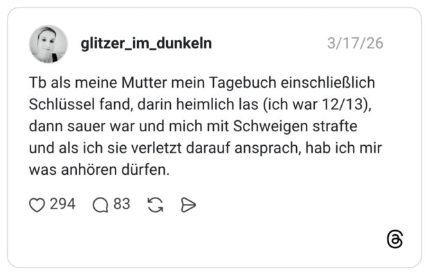 Tb als meine Mutter mein Tagebuch einschließlich Schlüssel fand, darin heimlich las (ich war 12/13), dann sauer war und mich mit Schweigen strafte und als ich sie verletzt darauf ansprach, hab ich mir was anhören dürfen.