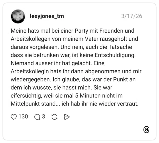 Meine hats mal bei einer Party mit Freunden und Arbeitskollegen von meinem Vater rausgeholt und daraus vorgelesen. Und nein, auch die Tatsache dass sie betrunken war, ist keine Entschuldigung. Niemand ausser ihr hat gelacht. Eine Arbeitskollegin hats ihr dann abgenommen und mir wiedergegeben. Ich glaube, das war der Punkt an dem ich wusste, sie hasst mich. Sie war eifersüchtig, weil sie mal 5 Minuten nicht im Mittelpunkt stand... ich hab ihr nie wieder vertraut.