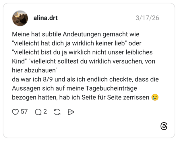 Meine hat subtile Andeutungen gemacht wie "vielleicht hat dich ja wirklich keiner lieb" oder "vielleicht bist du ja wirklich nicht unser leibliches Kind" "vielleicht solltest du wirklich versuchen, von hier abzuhauen" da war ich 8/9 und als ich endlich checkte, dass die Aussagen sich auf meine Tagebucheinträge bezogen hatten, hab ich Seite für Seite zerrissen 🥲