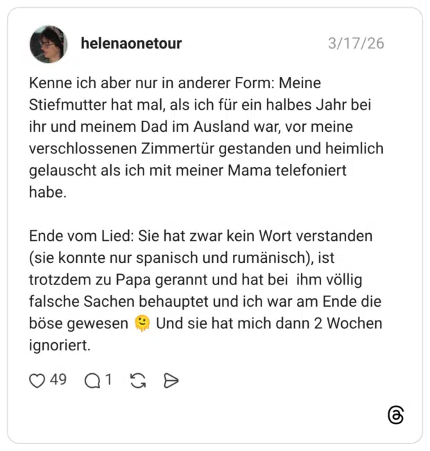 Kenne ich aber nur in anderer Form: Meine Stiefmutter hat mal, als ich für ein halbes Jahr bei ihr und meinem Dad im Ausland war, vor meine verschlossenen Zimmertür gestanden und heimlich gelauscht als ich mit meiner Mama telefoniert habe. Ende vom Lied: Sie hat zwar kein Wort verstanden (sie konnte nur spanisch und rumänisch), ist trotzdem zu Papa gerannt und hat bei ihm völlig falsche Sachen behauptet und ich war am Ende die böse gewesen 🫠 Und sie hat mich dann 2 Wochen ignoriert.