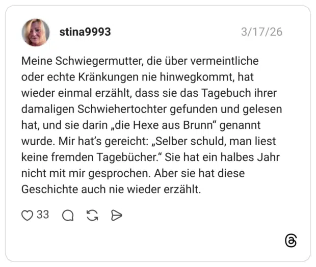 Meine Schwiegermutter, die über vermeintliche oder echte Kränkungen nie hinwegkommt, hat wieder einmal erzählt, dass sie das Tagebuch ihrer damaligen Schwiehertochter gefunden und gelesen hat, und sie darin „die Hexe aus Brunn“ genannt wurde. Mir hat’s gereicht: „Selber schuld, man liest keine fremden Tagebücher.“ Sie hat ein halbes Jahr nicht mit mir gesprochen. Aber sie hat diese Geschichte auch nie wieder erzählt.