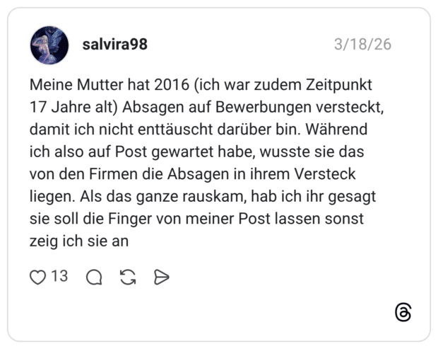 Meine Mutter hat 2016 (ich war zudem Zeitpunkt 17 Jahre alt) Absagen auf Bewerbungen versteckt, damit ich nicht enttäuscht darüber bin. Während ich also auf Post gewartet habe, wusste sie das von den Firmen die Absagen in ihrem Versteck liegen. Als das ganze rauskam, hab ich ihr gesagt sie soll die Finger von meiner Post lassen sonst zeig ich sie an