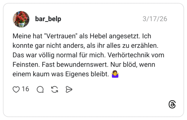 Meine hat "Vertrauen" als Hebel angesetzt. Ich konnte gar nicht anders, als ihr alles zu erzählen. Das war völlig normal für mich. Verhörtechnik vom Feinsten. Fast bewundernswert. Nur blöd, wenn einem kaum was Eigenes bleibt. 🤷♀️