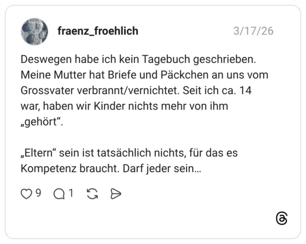 Deswegen habe ich kein Tagebuch geschrieben. Meine Mutter hat Briefe und Päckchen an uns vom Grossvater verbrannt/vernichtet. Seit ich ca. 14 war, haben wir Kinder nichts mehr von ihm „gehört“. „Eltern“ sein ist tatsächlich nichts, für das es Kompetenz braucht. Darf jeder sein…