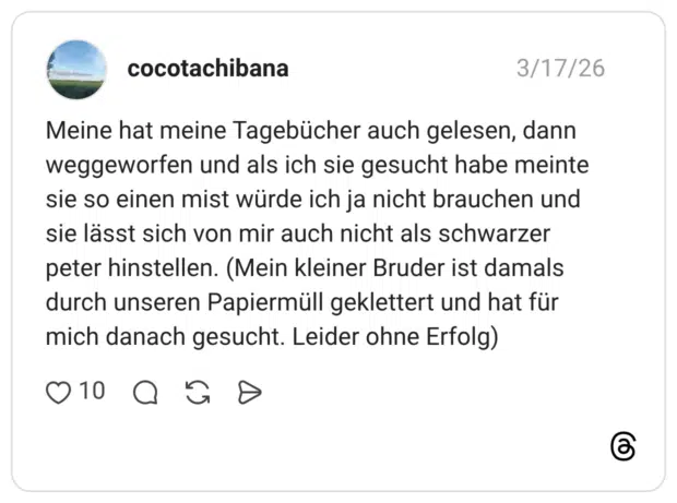 Meine hat meine Tagebücher auch gelesen, dann weggeworfen und als ich sie gesucht habe meinte sie so einen mist würde ich ja nicht brauchen und sie lässt sich von mir auch nicht als schwarzer peter hinstellen. (Mein kleiner Bruder ist damals durch unseren Papiermüll geklettert und hat für mich danach gesucht. Leider ohne Erfolg)