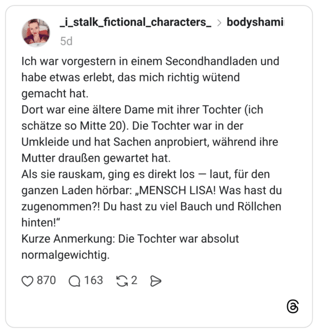 Ich war vorgestern in einem Secondhandladen und habe etwas erlebt, das mich richtig wütend gemacht hat. Dort war eine ältere Dame mit ihrer Tochter (ich schätze so Mitte 20). Die Tochter war in der Umkleide und hat Sachen anprobiert, während ihre Mutter draußen gewartet hat. Als sie rauskam, ging es direkt los laut, für den ganzen Laden hörbar: „MENSCH LISA! Was hast du zugenommen?! Du hast zu viel Bauch und Röllchen hinten!" Kurze Anmerkung: Die Tochter war absolut normalgewichtig.