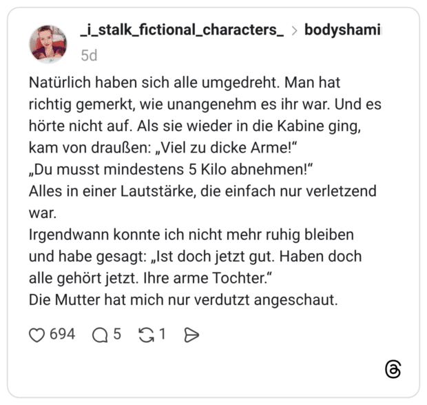 Natürlich haben sich alle umgedreht. Man hat richtig gemerkt, wie unangenehm es ihr war. Und es hörte nicht auf. Als sie wieder in die Kabine ging, kam von draußen: „Viel zu dicke Arme!“ „Du musst mindestens 5 Kilo abnehmen!“ Alles in einer Lautstärke, die einfach nur verletzend war. Irgendwann konnte ich nicht mehr ruhig bleiben und habe gesagt: „Ist doch jetzt gut. Haben doch alle gehört jetzt. Ihre arme Tochter.” Die Mutter hat mich nur verdutzt angeschaut.