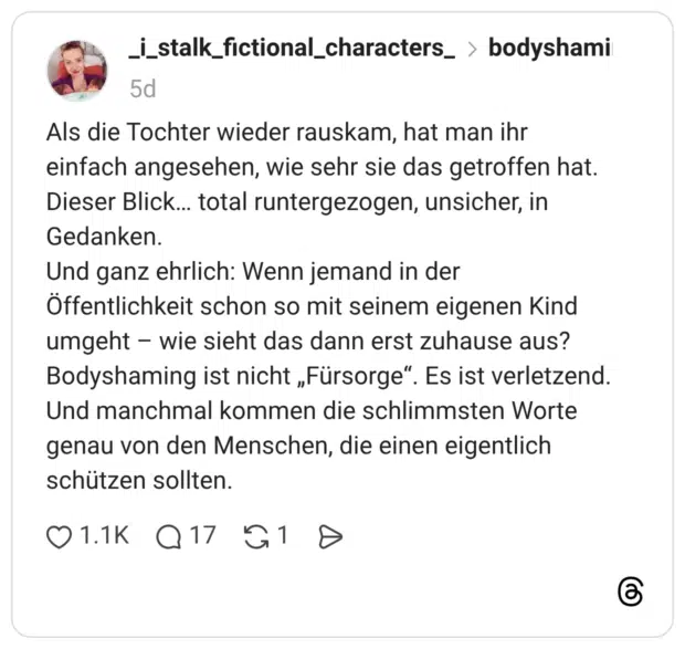 Als die Tochter wieder rauskam, hat man ihr einfach angesehen, wie sehr sie das getroffen hat. Dieser Blick... total runtergezogen, unsicher, in Gedanken. Und ganz ehrlich: Wenn jemand in der Öffentlichkeit schon so mit seinem eigenen Kind umgeht – wie sieht das dann erst zuhause aus? Bodyshaming ist nicht „Fürsorge“. Es ist verletzend. Und manchmal kommen die schlimmsten Worte genau von den Menschen, die einen eigentlich schützen sollten.