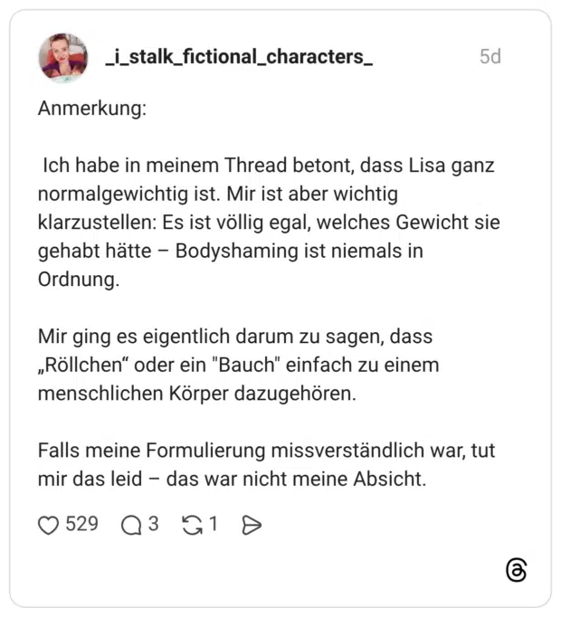 Anmerkung: Ich habe in meinem Thread betont, dass Lisa ganz normalgewichtig ist. Mir ist aber wichtig klarzustellen: Es ist völlig egal, welches Gewicht sie gehabt hätte Ordnung. Bodyshaming ist niemals in Mir ging es eigentlich darum zu sagen, dass „Röllchen“ oder ein "Bauch" einfach zu einem menschlichen Körper dazugehören. Falls meine Formulierung missverständlich war, tut mir das leid das war nicht meine Absicht.