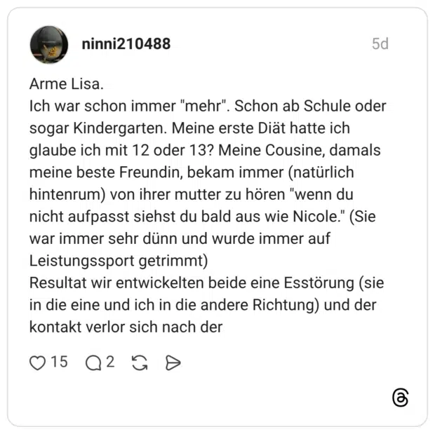 Arme Lisa. Ich war schon immer "mehr". Schon ab Schule oder sogar Kindergarten. Meine erste Diät hatte ich glaube ich mit 12 oder 13? Meine Cousine, damals meine beste Freundin, bekam immer (natürlich hintenrum) von ihrer mutter zu hören "wenn du nicht aufpasst siehst du bald aus wie Nicole." (Sie war immer sehr dünn und wurde immer auf Leistungssport getrimmt) Resultat wir entwickelten beide eine Esstörung (sie in die eine und ich in die andere Richtung) und der kontakt verlor sich nach der