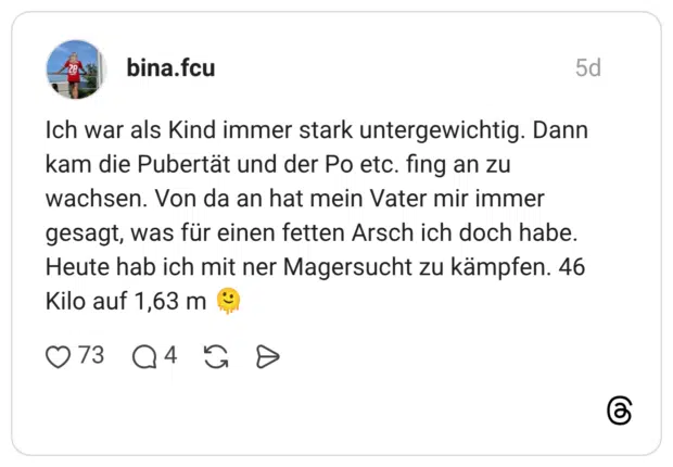 Ich war als Kind immer stark untergewichtig. Dann kam die Pubertät und der Po etc. fing an zu wachsen. Von da an hat mein Vater mir immer gesagt, was für einen fetten Arsch ich doch habe. Heute hab ich mit ner Magersucht zu kämpfen. 46 Kilo auf 1,63 m