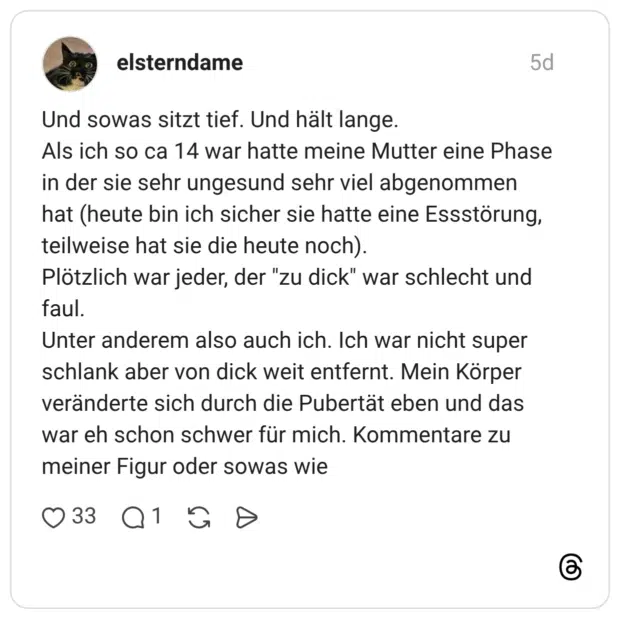Und sowas sitzt tief. Und hält lange. Als ich so ca 14 war hatte meine Mutter eine Phase in der sie sehr ungesund sehr viel abgenommen hat (heute bin ich sicher sie hatte eine Essstörung, teilweise hat sie die heute noch). Plötzlich war jeder, der "zu dick" war schlecht und faul. Unter anderem also auch ich. Ich war nicht super schlank aber von dick weit entfernt. Mein Körper veränderte sich durch die Pubertät eben und das war eh schon schwer für mich. Kommentare zu meiner Figur oder sowas wie