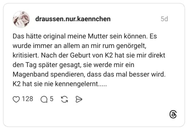 Das hätte original meine Mutter sein können. Es wurde immer an allem an mir rum genörgelt, kritisiert. Nach der Geburt von K2 hat sie mir direkt den Tag später gesagt, sie werde mir ein Magenband spendieren, dass das mal besser wird. K2 hat sie nie kennengelernt.....