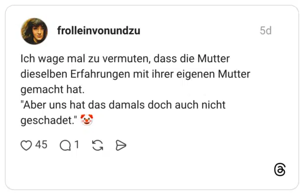 Ich wage mal zu vermuten, dass die Mutter dieselben Erfahrungen mit ihrer eigenen Mutter gemacht hat. "Aber uns hat das damals doch auch nicht geschadet."