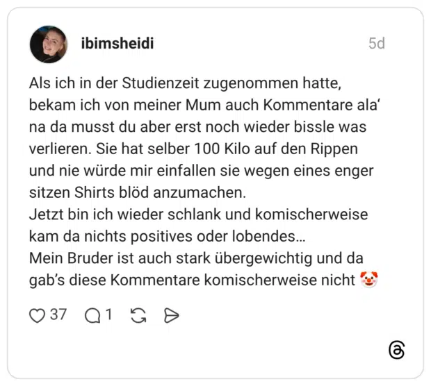 Als ich in der Studienzeit zugenommen hatte, bekam ich von meiner Mum auch Kommentare ala' na da musst du aber erst noch wieder bissle was verlieren. Sie hat selber 100 Kilo auf den Rippen und nie würde mir einfallen sie wegen eines enger sitzen Shirts blöd anzumachen. Jetzt bin ich wieder schlank und komischerweise kam da nichts positives oder lobendes... Mein Bruder ist auch stark übergewichtig und da gab's diese Kommentare komischerweise nicht