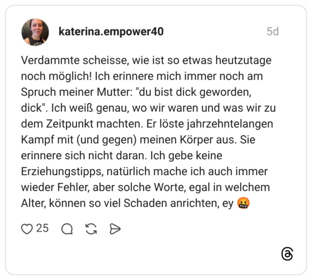 Verdammte scheisse, wie ist so etwas heutzutage noch möglich! Ich erinnere mich immer noch am Spruch meiner Mutter: "du bist dick geworden, dick". Ich weiß genau, wo wir waren und was wir zu dem Zeitpunkt machten. Er löste jahrzehntelangen Kampf mit (und gegen) meinen Körper aus. Sie erinnere sich nicht daran. Ich gebe keine Erziehungstipps, natürlich mache ich auch immer wieder Fehler, aber solche Worte, egal in welchem Alter, können so viel Schaden anrichten, ey #$!@