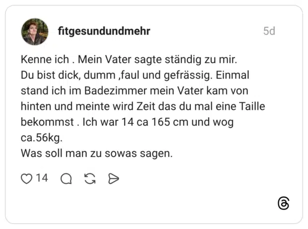 Kenne ich . Mein Vater sagte ständig zu mir. Du bist dick, dumm, faul und gefrässig. Einmal stand ich im Badezimmer mein Vater kam von hinten und meinte wird Zeit das du mal eine Taille bekommst. Ich war 14 ca 165 cm und wog ca.56kg. Was soll man zu sowas sagen.