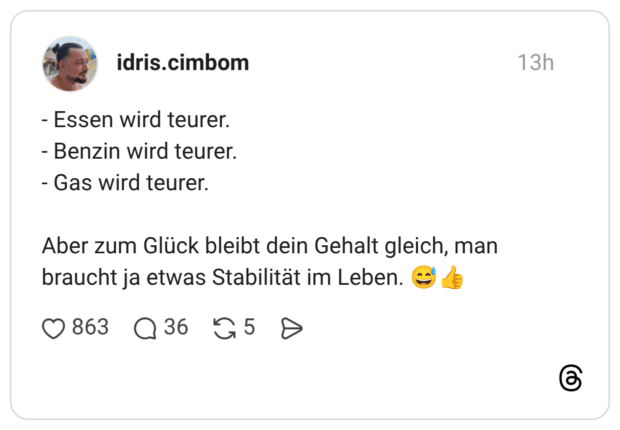 - Essen wird teurer. - Benzin wird teurer. - Gas wird teurer. Aber zum Glück bleibt dein Gehalt gleich, man braucht ja etwas Stabilität im Leben.
