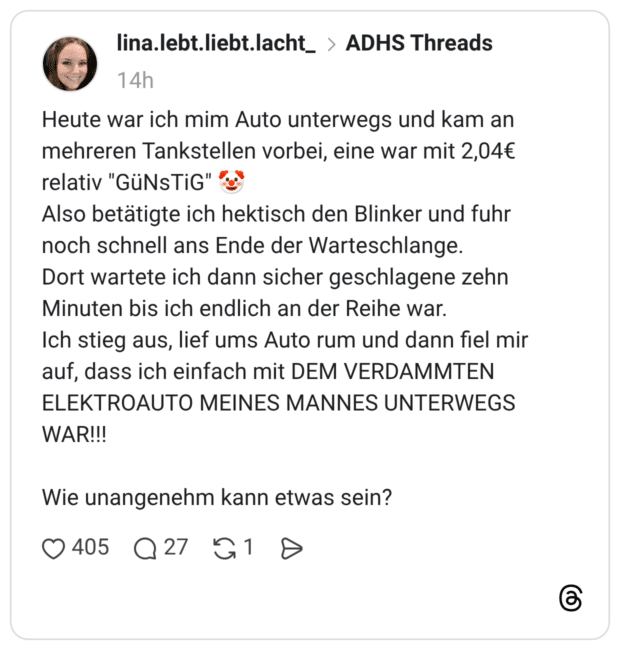 Heute war ich mim Auto unterwegs und kam an mehreren Tankstellen vorbei, eine war mit 2,04€ relativ "GüNsTiG" Also betätigte ich hektisch den Blinker und fuhr noch schnell ans Ende der Warteschlange. Dort wartete ich dann sicher geschlagene zehn Minuten bis ich endlich an der Reihe war. Ich stieg aus, lief ums Auto rum und dann fiel mir auf, dass ich einfach mit DEM VERDAMMTEN ELEKTROAUTO MEINES MANNES UNTERWEGS WAR!!!