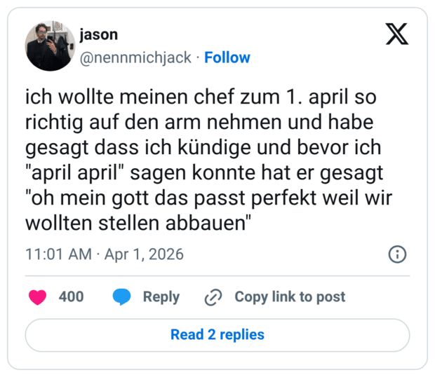 ich wollte meinen chef zum 1. april so richtig auf den arm nehmen und habe gesagt dass ich kündige und bevor ich "april april" sagen konnte hat er gesagt "oh mein gott das passt perfekt weil wir wollten stellen abbauen"