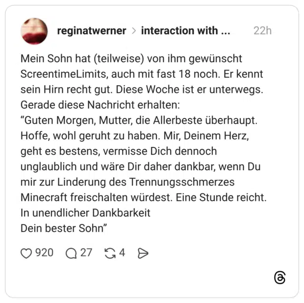 Mein Sohn hat (teilweise) von ihm gewünscht ScreentimeLimits, auch mit fast 18 noch. Er kennt sein Hirn recht gut. Diese Woche ist er unterwegs. Gerade diese Nachricht erhalten: "Guten Morgen, Mutter, die Allerbeste überhaupt. Hoffe, wohl geruht zu haben. Mir, Deinem Herz, geht es bestens, vermisse Dich dennoch unglaublich und wäre Dir daher dankbar, wenn Du mir zur Linderung des Trennungsschmerzes Minecraft freischalten würdest. Eine Stunde reicht. In unendlicher Dankbarkeit Dein bester Sohn"