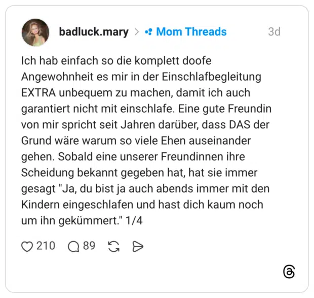 Ich hab einfach so die komplett doofe Angewohnheit es mir in der Einschlafbegleitung EXTRA unbequem zu machen, damit ich auch garantiert nicht mit einschlafe. Eine gute Freundin von mir spricht seit Jahren darüber, dass DAS der Grund wäre warum so viele Ehen auseinander gehen. Sobald eine unserer Freundinnen ihre Scheidung bekannt gegeben hat, hat sie immer gesagt "Ja, du bist ja auch abends immer mit den Kindern eingeschlafen und hast dich kaum noch um ihn gekümmert." 1/4