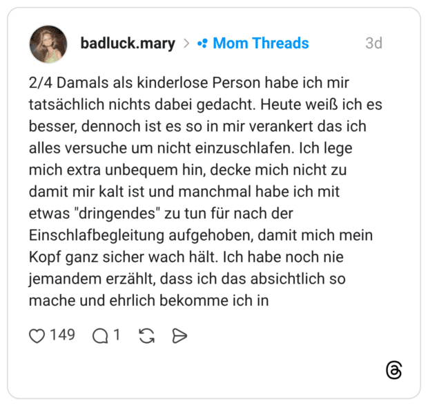 2/4 Damals als kinderlose Person habe ich mir tatsächlich nichts dabei gedacht. Heute weiß ich besser, dennoch ist es so in mir verankert das ich alles versuche um nicht einzuschlafen. Ich lege mich extra unbequem hin, decke mich nicht zu damit mir kalt ist und manchmal habe ich mit etwas "dringendes" zu tun für nach der Einschlafbegleitung aufgehoben, damit mich meir Kopf ganz sicher wach hält. Ich habe noch nie jemandem erzählt, dass ich das absichtlich so mache und ehrlich bekomme ich in