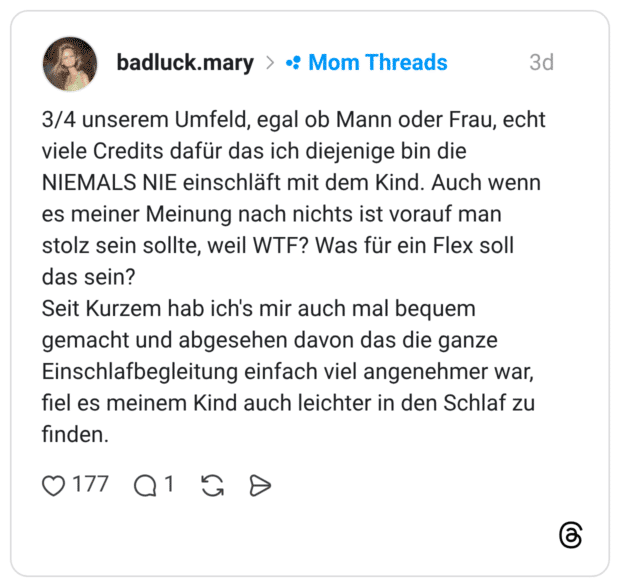 3/4 unserem Umfeld, egal ob Mann oder Frau, echt viele Credits dafür das ich diejenige bin die NIEMALS NIE einschläft mit dem Kind. Auch wenn es meiner Meinung nach nichts ist vorauf man stolz sein sollte, weil WTF? Was für ein Flex soll das sein? Seit Kurzem hab ich's mir auch mal bequem gemacht und abgesehen davon das die ganze Einschlafbegleitung einfach viel angenehmer war, fiel es meinem Kind auch leichter in den Schlaf zu finden.