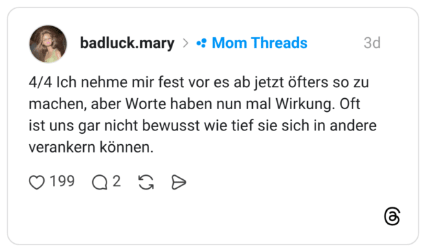 4/4 Ich nehme mir fest vor es ab jetzt öfters so zu machen, aber Worte haben nun mal Wirkung. Oft ist uns gar nicht bewusst wie tief sie sich in andere verankern können.