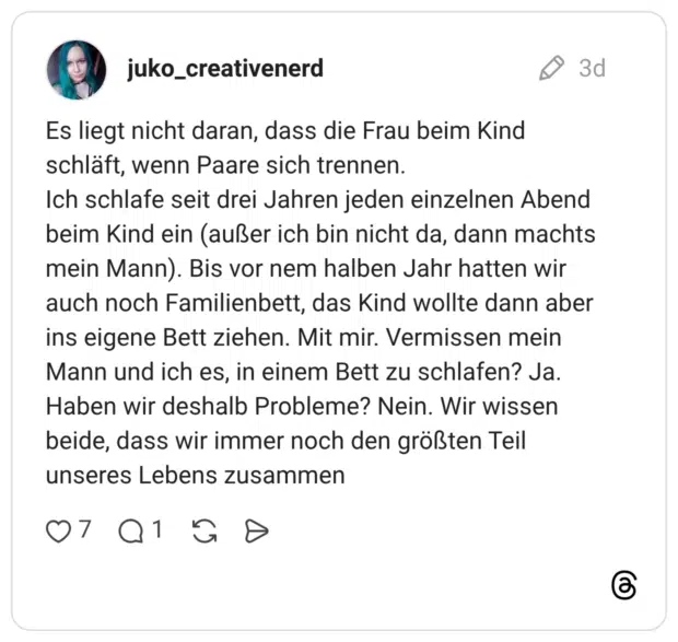 Es liegt nicht daran, dass die Frau beim Kind schläft, wenn Paare sich trennen. Ich schlafe seit drei Jahren jeden einzelnen Abend beim Kind ein (außer ich bin nicht da, dann machts mein Mann). Bis vor nem halben Jahr hatten wir auch noch Familienbett, das Kind wollte dann aber ins eigene Bett ziehen. Mit mir. Vermissen mein Mann und ich es, in einem Bett zu schlafen? Ja. Haben wir deshalb Probleme? Nein. Wir wissen beide, dass wir immer noch den größten Teil unseres Lebens zusammen