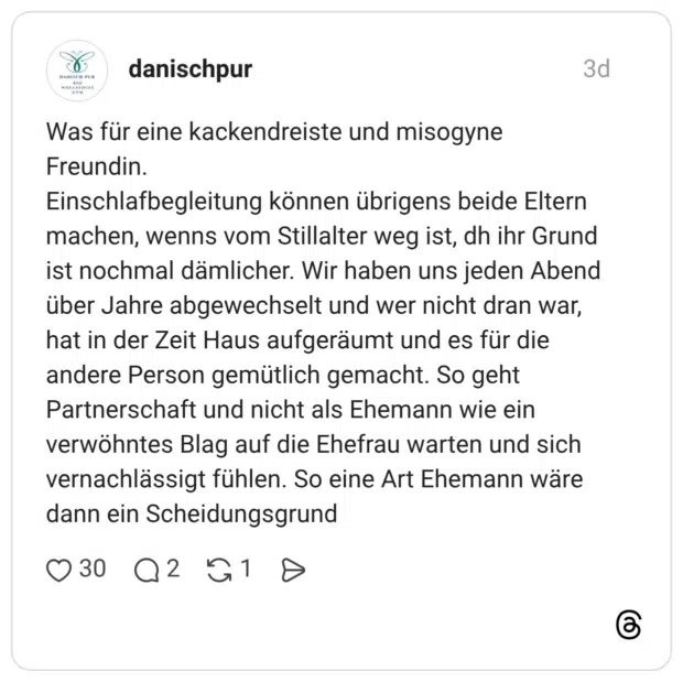 Was für eine kackendreiste und misogyne Freundin. Einschlafbegleitung können übrigens beide Eltern machen, wenns vom Stillalter weg ist, dh ihr Grund ist nochmal dämlicher. Wir haben uns jeden Abend über Jahre abgewechselt und wer nicht dran war, hat in der Zeit Haus aufgeräumt und es für die andere Person gemütlich gemacht. So geht Partnerschaft und nicht als Ehemann wie ein verwöhntes Blag auf die Ehefrau warten und sich vernachlässigt fühlen. So eine Art Ehemann wäre dann ein Scheidungsgrund
