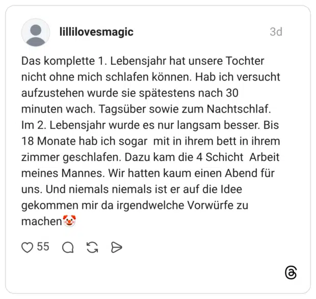 Das komplette 1. Lebensjahr hat unsere Tochter nicht ohne mich schlafen können. Hab ich versucht aufzustehen wurde sie spätestens nach 30 minuten wach. Tagsüber sowie zum Nachtschlaf. Im 2. Lebensjahr wurde es nur langsam besser. Bis 18 Monate hab ich sogar mit in ihrem bett in ihrem zimmer geschlafen. Dazu kam die 4 Schicht Arbeit meines Mannes. Wir hatten kaum einen Abend für uns. Und niemals niemals ist er auf die Idee gekommen mir da irgendwelche Vorwürfe zu machen