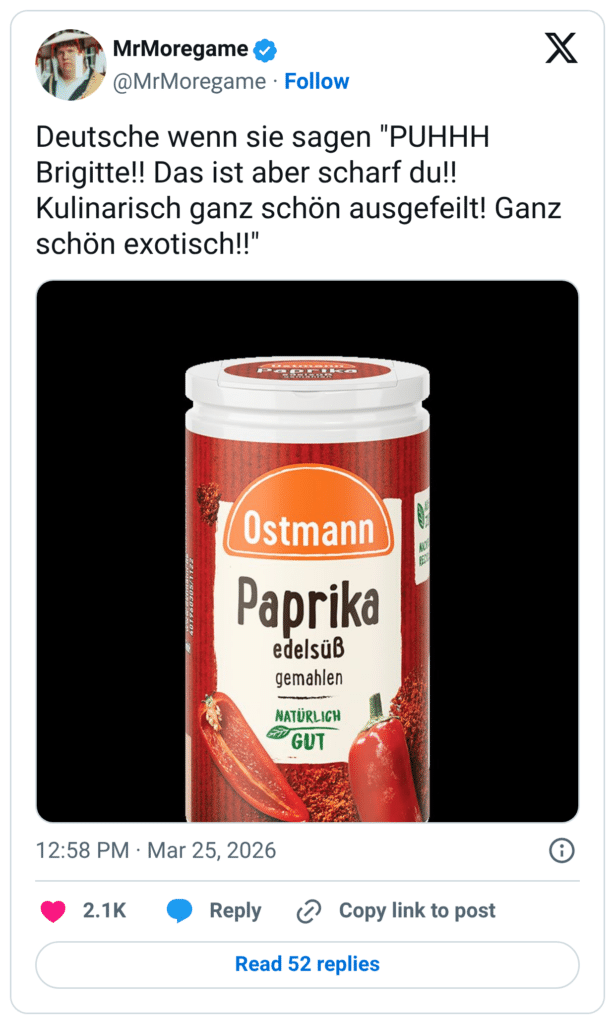 Post Neue Posts sehen Konversation MrMoregame @MrMoregame Deutsche wenn sie sagen "PUHHH Brigitte!! Das ist aber scharf du!! Kulinarisch ganz schön ausgefeilt! Ganz schön exotisch!!"