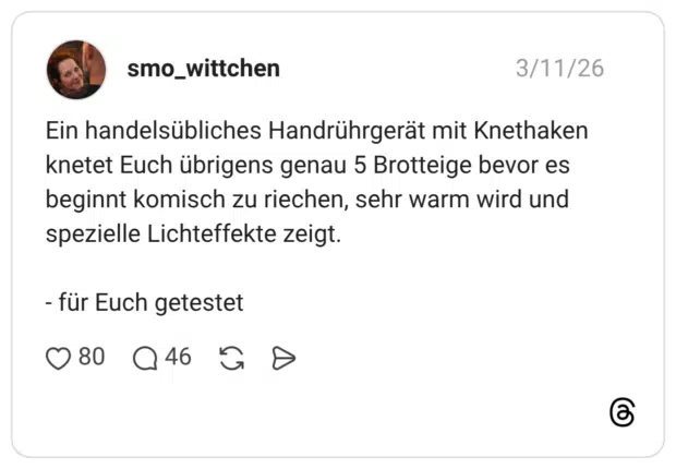 Ein handelsübliches Handrührgerät mit Knethaken knetet Euch übrigens genau 5 Brotteige bevor es beginnt komisch zu riechen, sehr warm wird und spezielle Lichteffekte zeigt. - für Euch getestet